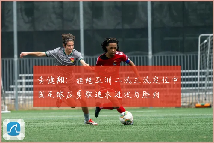 黄健翔：拒绝亚洲二流三流定位中国足球应勇敢追求进攻与胜利