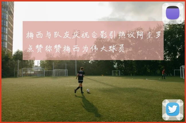 梅西与队友庆祝合影引热议阿圭罗点赞称赞梅西为伟大球员