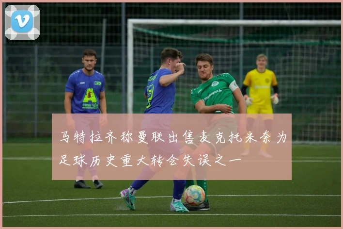 马特拉齐称曼联出售麦克托米奈为足球历史重大转会失误之一