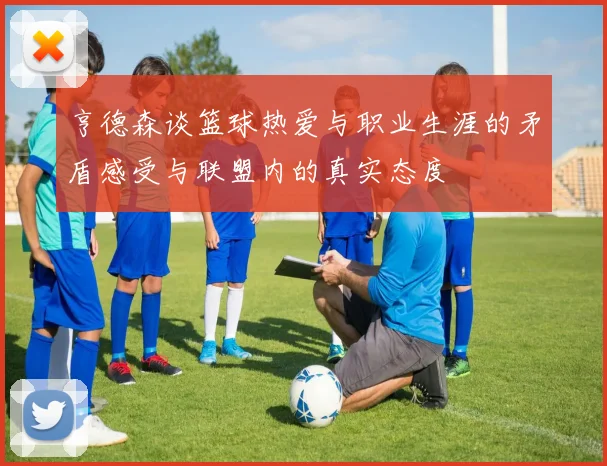 亨德森谈篮球热爱与职业生涯的矛盾感受与联盟内的真实态度