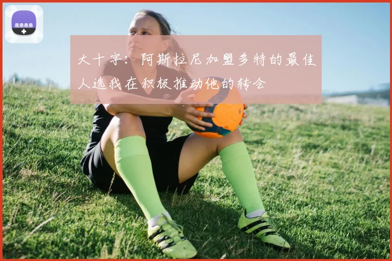 大十字：阿斯拉尼加盟多特的最佳人选我在积极推动他的转会