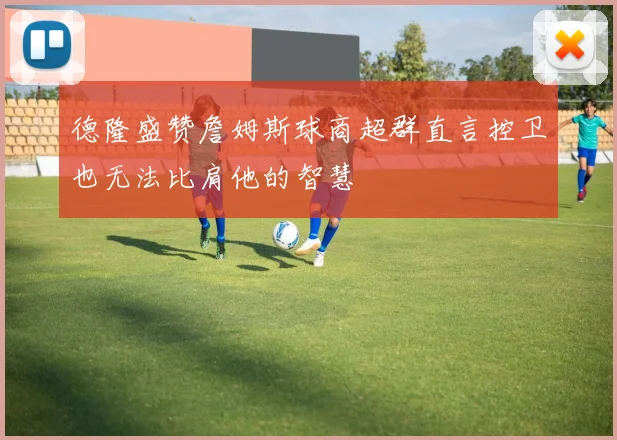 德隆盛赞詹姆斯球商超群直言控卫也无法比肩他的智慧