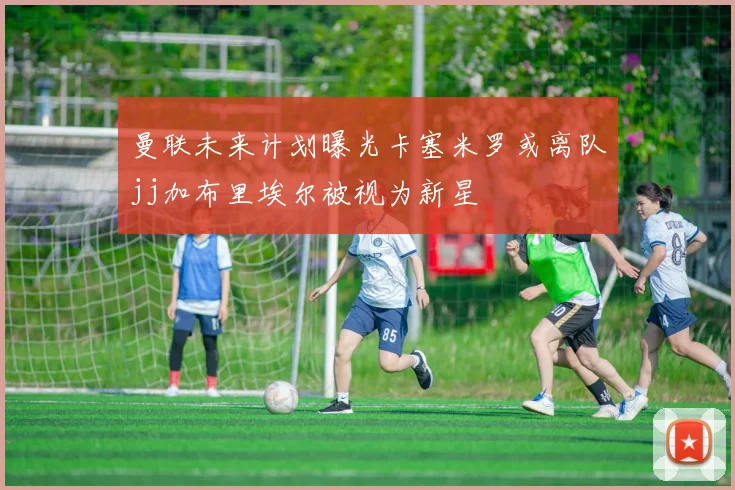 曼联未来计划曝光卡塞米罗或离队jj加布里埃尔被视为新星