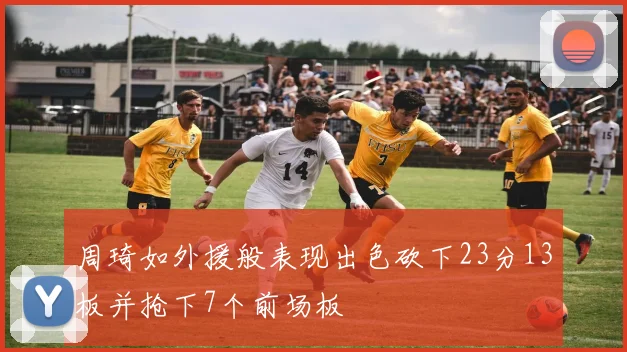 周琦如外援般表现出色砍下23分13板并抢下7个前场板
