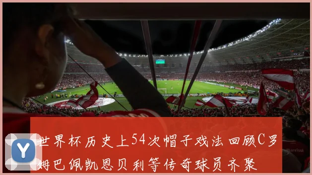 世界杯历史上54次帽子戏法回顾C罗姆巴佩凯恩贝利等传奇球员齐聚