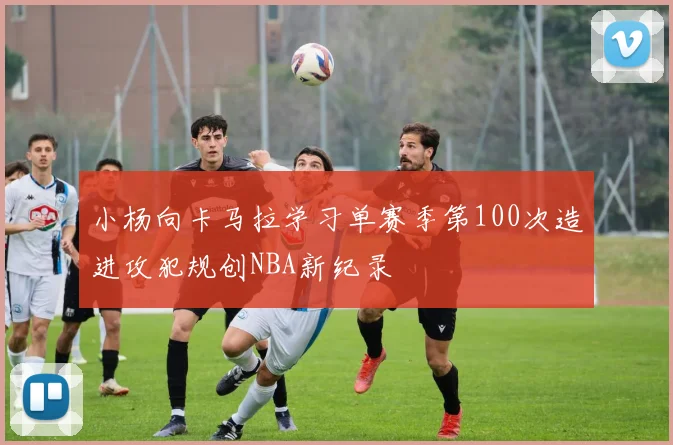 小杨向卡马拉学习单赛季第100次造进攻犯规创NBA新纪录