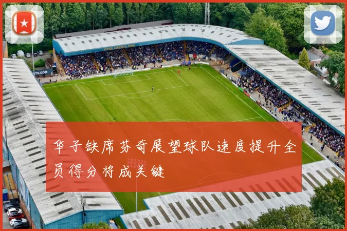 华子缺席芬奇展望球队速度提升全员得分将成关键