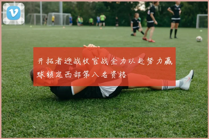 开拓者迎战收官战全力以赴努力赢球锁定西部第八名资格