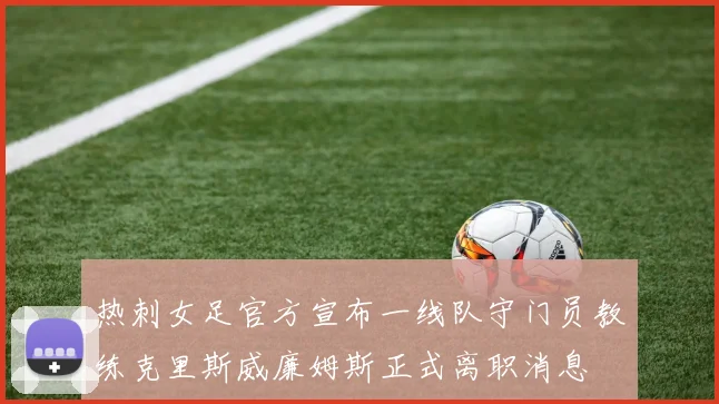 热刺女足官方宣布一线队守门员教练克里斯威廉姆斯正式离职消息