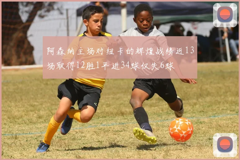 阿森纳主场对纽卡的辉煌战绩近13场取得12胜1平进34球仅失6球