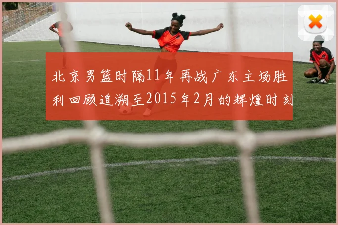 北京男篮时隔11年再战广东主场胜利回顾追溯至2015年2月的辉煌时刻