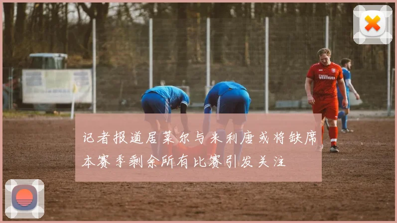 记者报道居莱尔与米利唐或将缺席本赛季剩余所有比赛引发关注