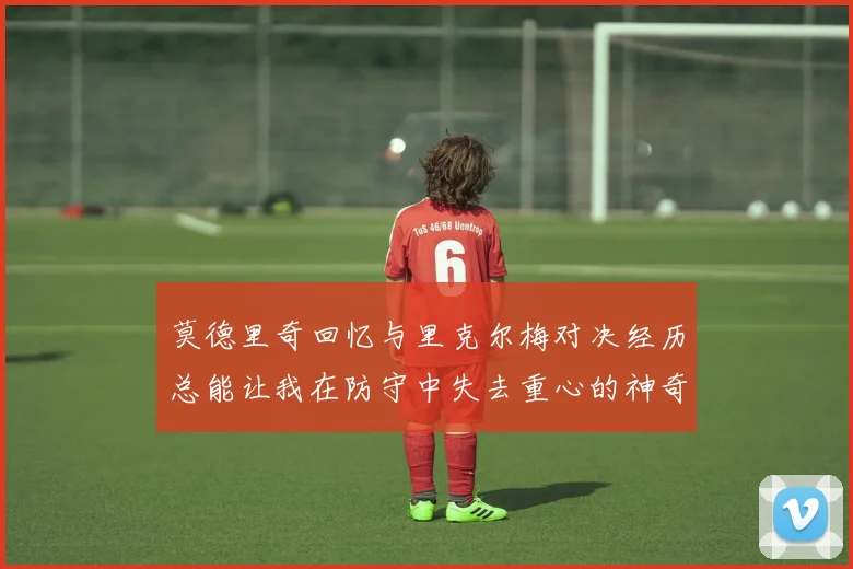 莫德里奇回忆与里克尔梅对决经历总能让我在防守中失去重心的神奇球员