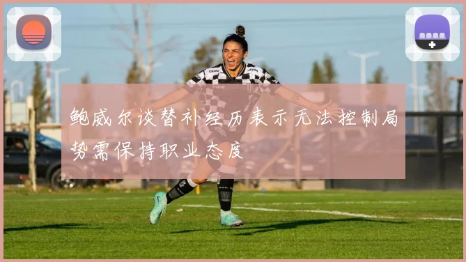 鲍威尔谈替补经历表示无法控制局势需保持职业态度