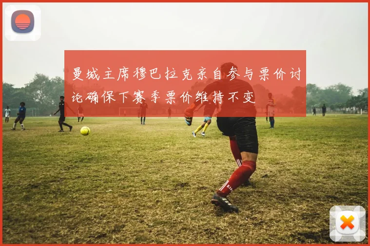 曼城主席穆巴拉克亲自参与票价讨论确保下赛季票价维持不变