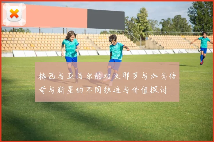 梅西与亚马尔的对决耶罗与加戈传奇与新星的不同轨迹与价值探讨