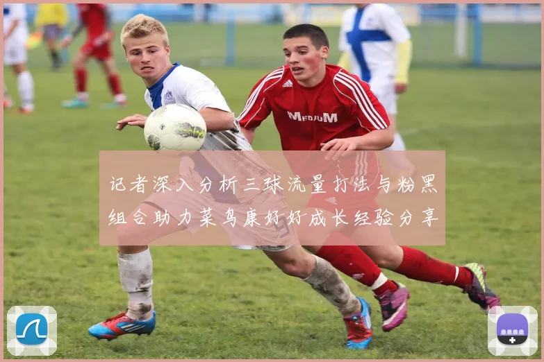 记者深入分析三球流量打法与粉黑组合助力菜鸟康好好成长经验分享