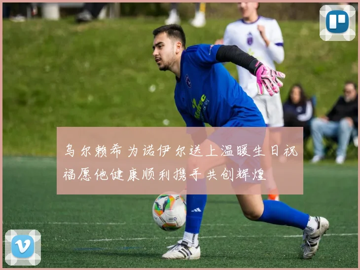 乌尔赖希为诺伊尔送上温暖生日祝福愿他健康顺利携手共创辉煌