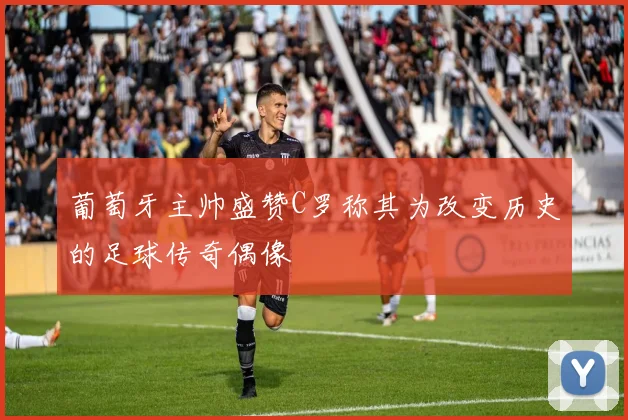 葡萄牙主帅盛赞C罗称其为改变历史的足球传奇偶像