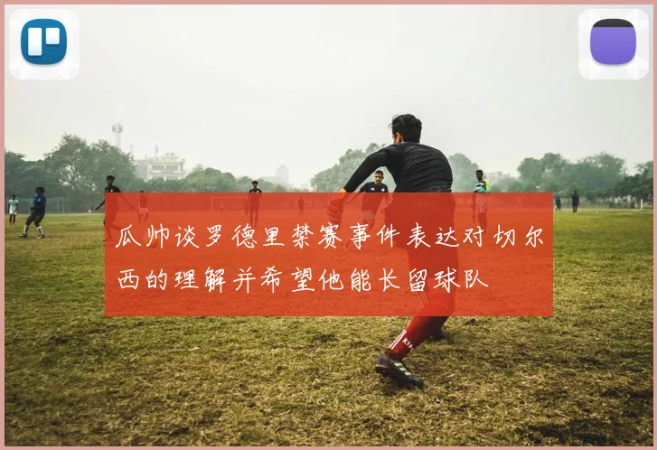 瓜帅谈罗德里禁赛事件表达对切尔西的理解并希望他能长留球队