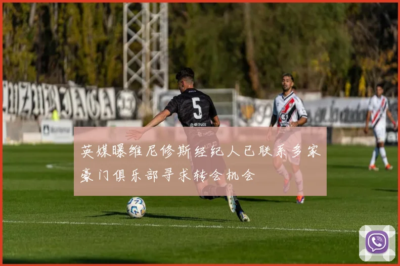 英媒曝维尼修斯经纪人已联系多家豪门俱乐部寻求转会机会
