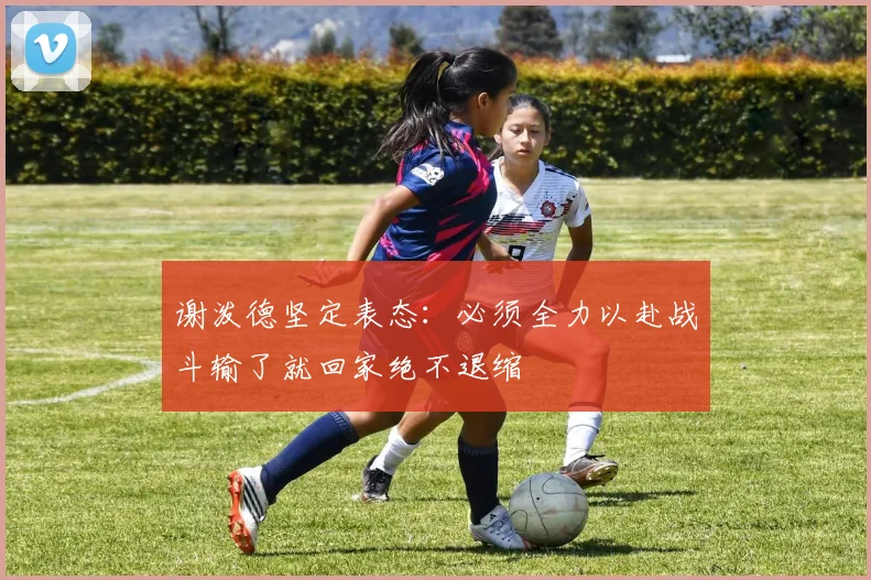 谢泼德坚定表态：必须全力以赴战斗输了就回家绝不退缩