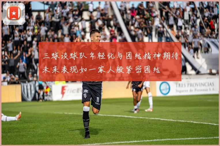 三球谈球队年轻化与团结精神期待未来表现如一家人般紧密团结