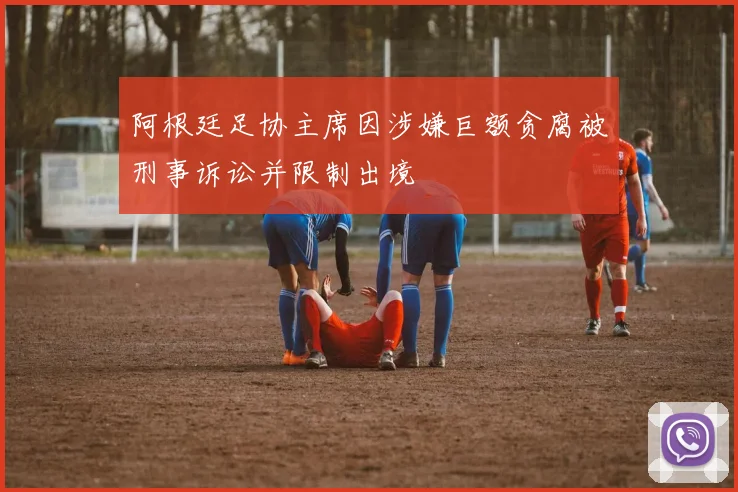 阿根廷足协主席因涉嫌巨额贪腐被刑事诉讼并限制出境