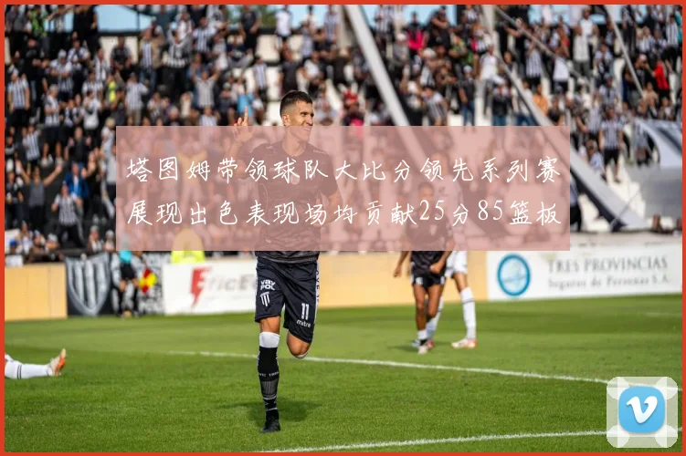 塔图姆带领球队大比分领先系列赛展现出色表现场均贡献25分85篮板55助攻