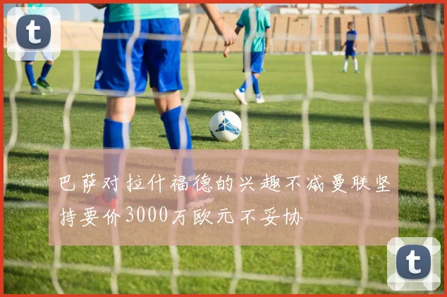 巴萨对拉什福德的兴趣不减曼联坚持要价3000万欧元不妥协