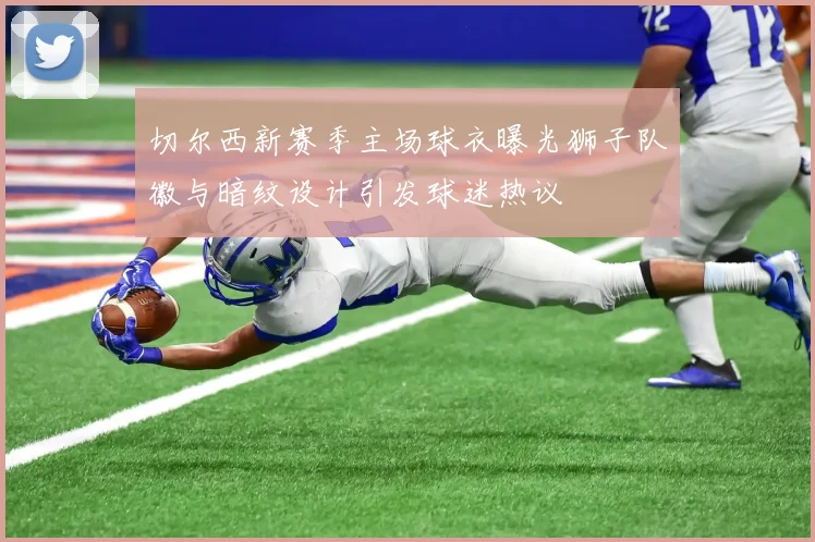 切尔西新赛季主场球衣曝光狮子队徽与暗纹设计引发球迷热议