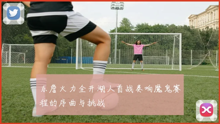 东詹火力全开湖人首战奏响魔鬼赛程的序曲与挑战