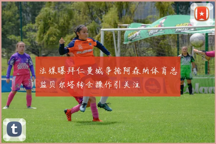 法媒曝拜仁曼城争抢阿森纳体育总监贝尔塔转会操作引关注