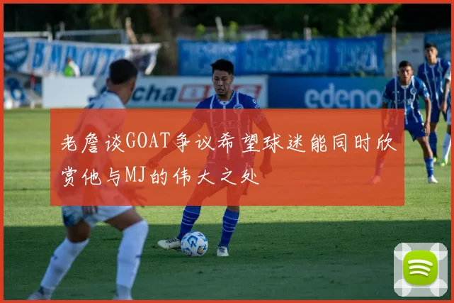 老詹谈GOAT争议希望球迷能同时欣赏他与MJ的伟大之处