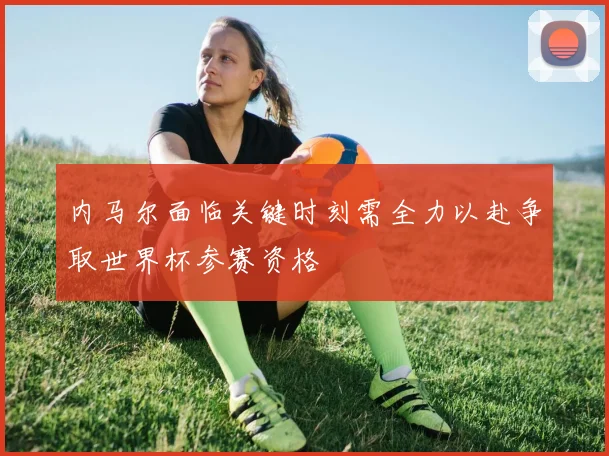内马尔面临关键时刻需全力以赴争取世界杯参赛资格