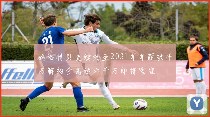 施洛特贝克续约至2031年年薪破千万解约金高达六千万即将官宣