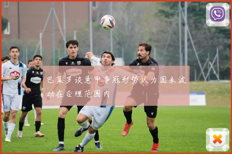 巴莱罗谈意甲争冠形势认为国米波动在合理范围内