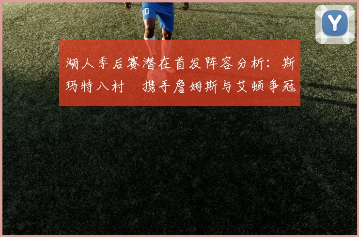 湖人季后赛潜在首发阵容分析：斯玛特八村塁携手詹姆斯与艾顿争冠之路