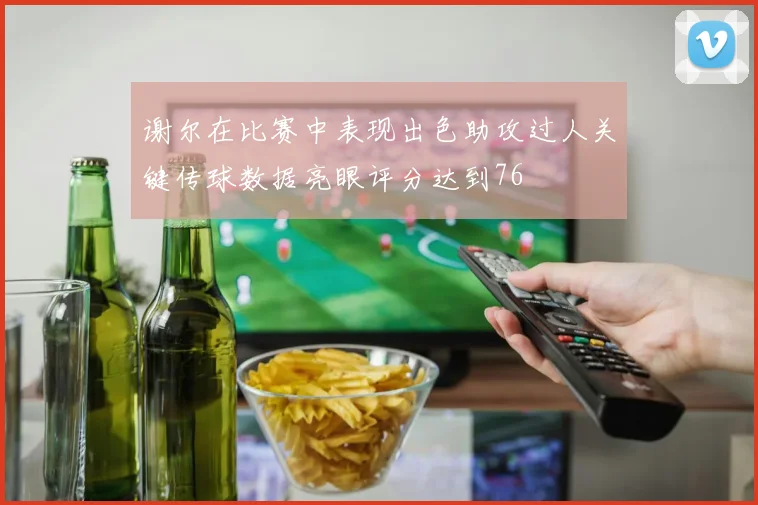 谢尔在比赛中表现出色助攻过人关键传球数据亮眼评分达到76