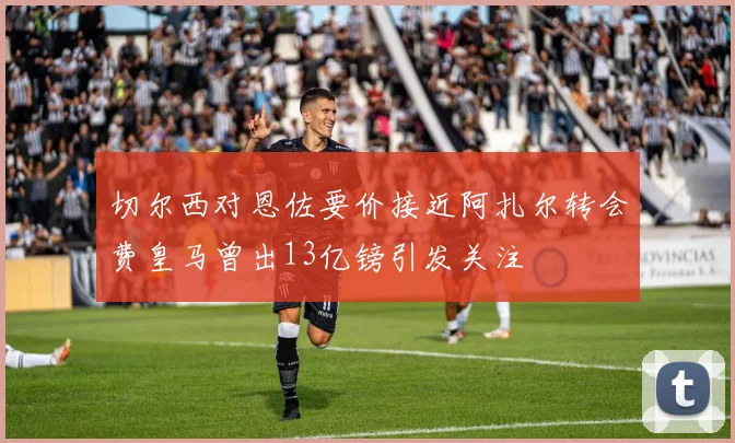 切尔西对恩佐要价接近阿扎尔转会费皇马曾出13亿镑引发关注