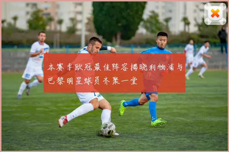 本赛季欧冠最佳阵容揭晓利物浦与巴黎明星球员齐聚一堂