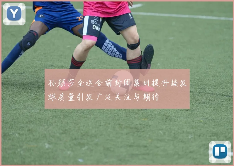 孙颖莎全运会前封闭集训提升接发球质量引发广泛关注与期待