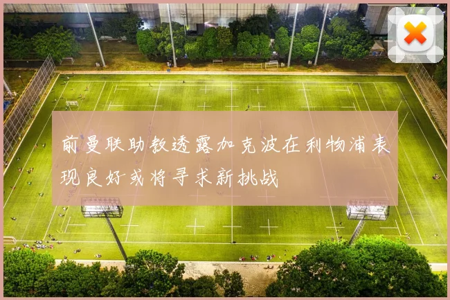 前曼联助教透露加克波在利物浦表现良好或将寻求新挑战