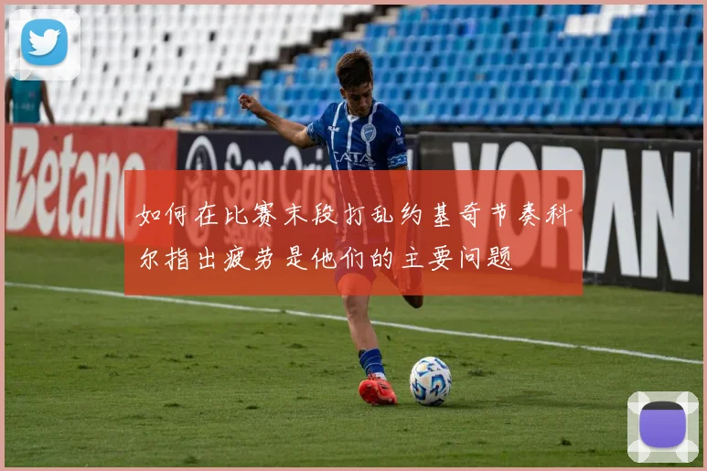 如何在比赛末段打乱约基奇节奏科尔指出疲劳是他们的主要问题